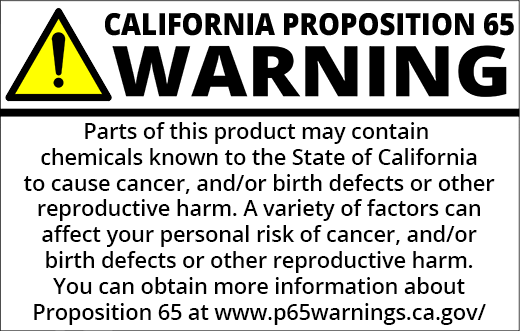PROP 65 WARNING: Parts of this product may containchemicals known to the State of California to cause cancer and/or birth defects or other reproductive harm. A variety of factors can affect your personal risk of cancer and birth defects or other reproductive harm. You can obtain more information about Proposition 65 at https://www.p65warnings.ca.gov/