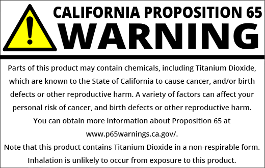 PROP 65 WARNING: Parts of this product may contain chemicals, including Titanium Dioxide, which are known to the State of California to cause cancer and/or birth defects or other reproductive harm. A variety of factors can affect your personal risk of cancer and/or birth defects or other reproductive harm. You can obtain more information about Proposition 65 at https://www.p65warnings.ca.gov/. Note that this product contain Titanium Dioxide in a non-respirable form. Inhalation is unlikely to occur from exposure to this product.