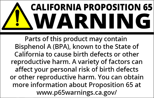 PROP 65 WARNING: Parts of this product may contain Bisphenol-A, known to the State of California to cause birth defects or other reproductive harm. A variety of factors can affect your personal risk of birth defects or other reproductive harm. You can obtain more information about Proposition 65 at https://www.p65warnings.ca.gov/