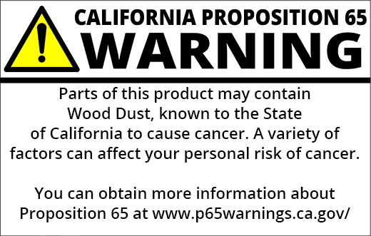 PROP 65 WARNING: Parts of this product may contain Wood Dust, known to the State of California to cause cancer. A variety of factors can affect your personal risk of cancer. You can obtain more information about Proposition 65 at https://www.p65warnings.ca.gov/