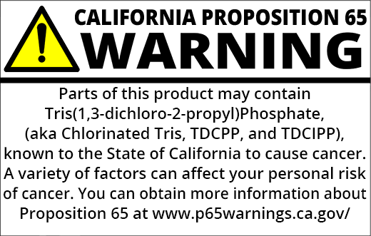 PROP 65 WARNING: Parts of this product may contain Tris(1,3-dichloro-2-propyl)phosphate (Chlorinated Tris, TDCPP, TDCIPP), known to the State of California to cause cancer. A variety of factors can affect your personal risk of cancer. You can obtain more information about Proposition 65 at https://www.p65warnings.ca.gov/